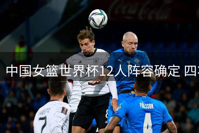 中国女篮世界杯12人阵容确定 四将无缘本届赛事
