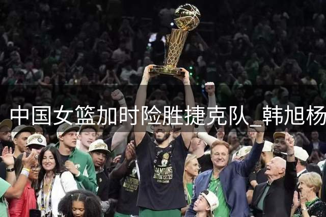中国女篮加时险胜捷克队 韩旭杨舒予引领关键胜利