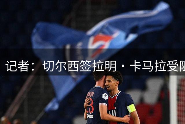 记者：切尔西签拉明·卡马拉受阻 经纪人索要更多佣金+提高转会费