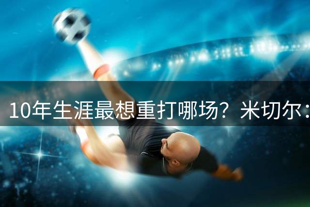 10年生涯最想重打哪场？米切尔：东决G1打尼克斯